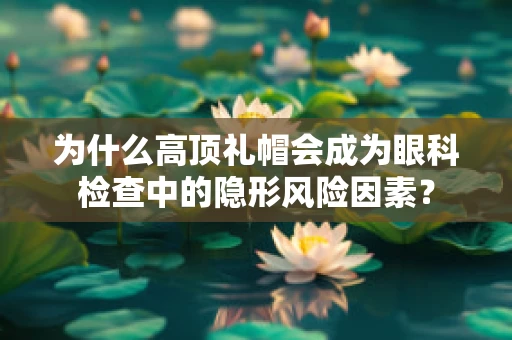 为什么高顶礼帽会成为眼科检查中的隐形风险因素？