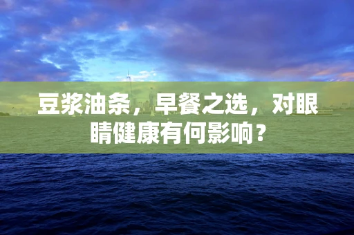 豆浆油条，早餐之选，对眼睛健康有何影响？