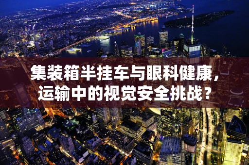 集装箱半挂车与眼科健康，运输中的视觉安全挑战？