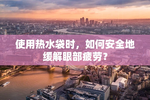 使用热水袋时，如何安全地缓解眼部疲劳？