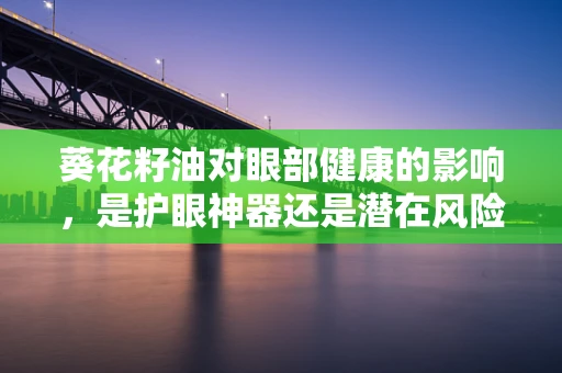 葵花籽油对眼部健康的影响，是护眼神器还是潜在风险？
