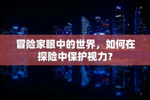 冒险家眼中的世界，如何在探险中保护视力？