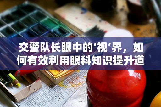 交警队长眼中的‘视’界，如何有效利用眼科知识提升道路安全？