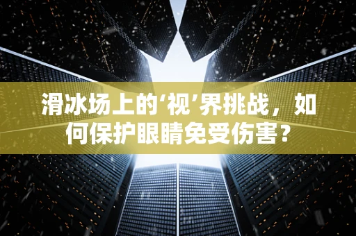 滑冰场上的‘视’界挑战，如何保护眼睛免受伤害？
