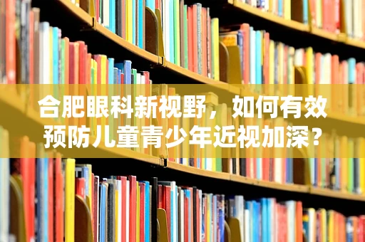 合肥眼科新视野，如何有效预防儿童青少年近视加深？
