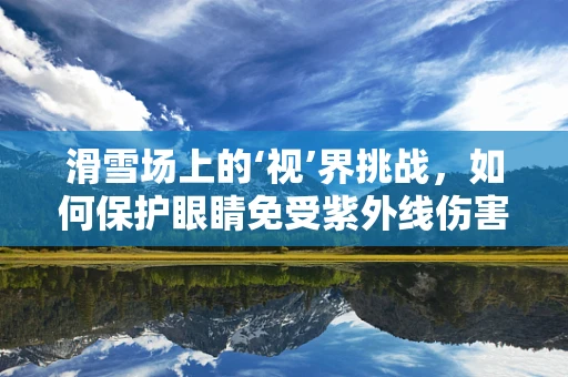 滑雪场上的‘视’界挑战，如何保护眼睛免受紫外线伤害？