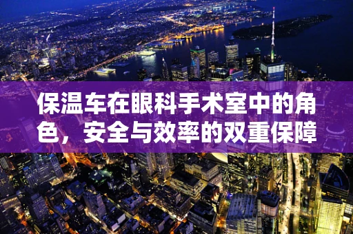 保温车在眼科手术室中的角色，安全与效率的双重保障？