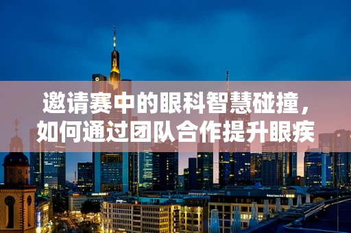 邀请赛中的眼科智慧碰撞，如何通过团队合作提升眼疾诊断效率？