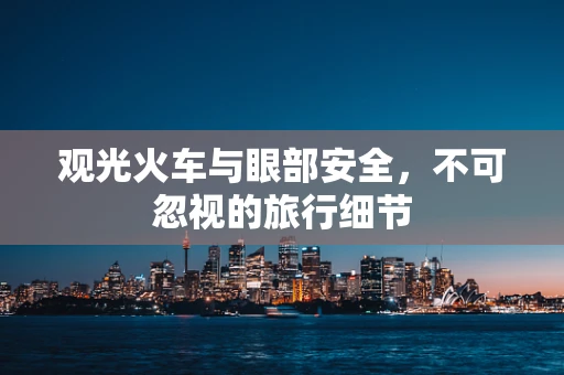 观光火车与眼部安全，不可忽视的旅行细节