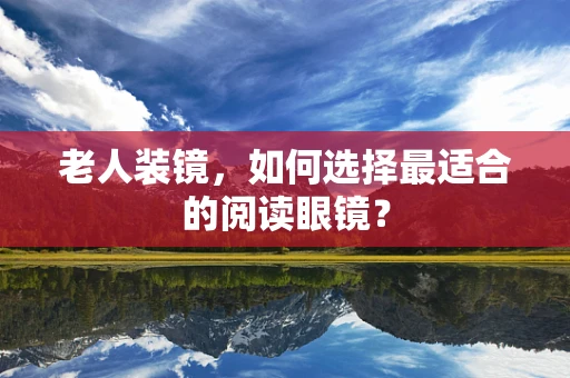 老人装镜，如何选择最适合的阅读眼镜？