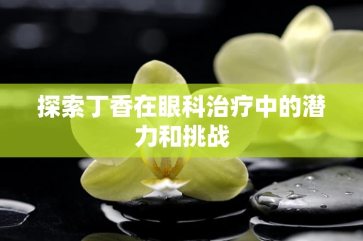 探索丁香在眼科治疗中的潜力和挑战
