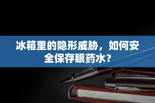 冰箱里的隐形威胁，如何安全保存眼药水？