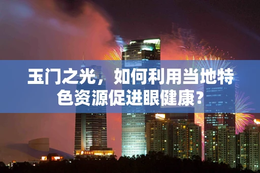 玉门之光，如何利用当地特色资源促进眼健康？