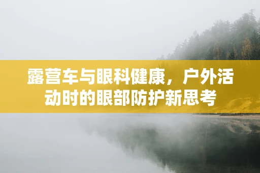 露营车与眼科健康，户外活动时的眼部防护新思考