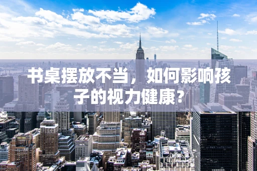 书桌摆放不当，如何影响孩子的视力健康？