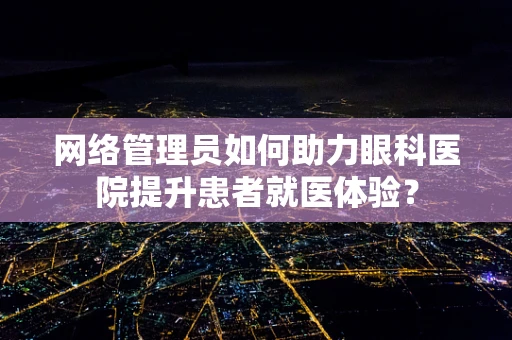 网络管理员如何助力眼科医院提升患者就医体验？