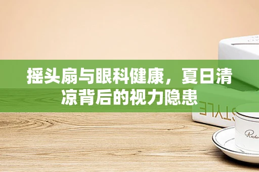 摇头扇与眼科健康，夏日清凉背后的视力隐患