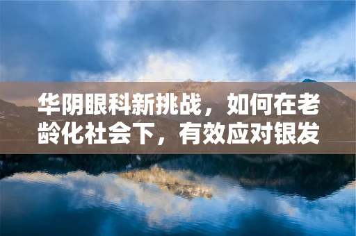 华阴眼科新挑战，如何在老龄化社会下，有效应对银发族的视力健康问题？