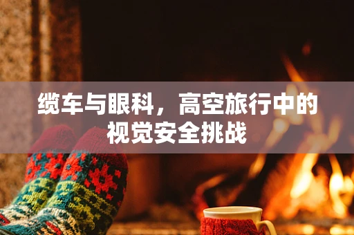 缆车与眼科，高空旅行中的视觉安全挑战