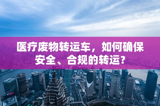 医疗废物转运车，如何确保安全、合规的转运？