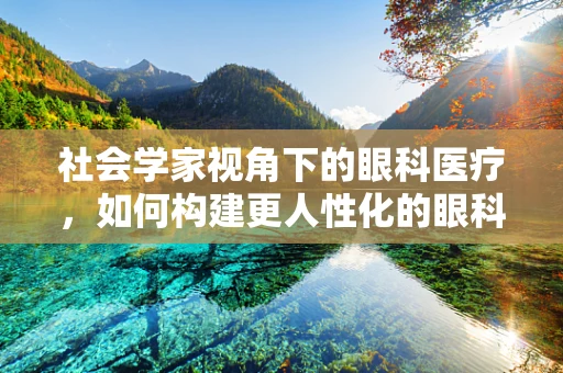 社会学家视角下的眼科医疗，如何构建更人性化的眼科服务？