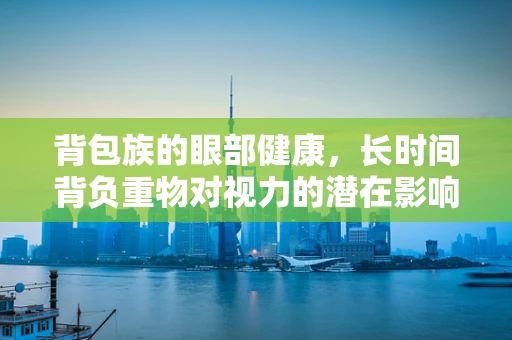 背包族的眼部健康，长时间背负重物对视力的潜在影响？