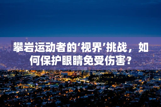 攀岩运动者的‘视界’挑战，如何保护眼睛免受伤害？
