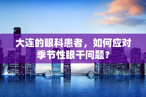 大连的眼科患者，如何应对季节性眼干问题？