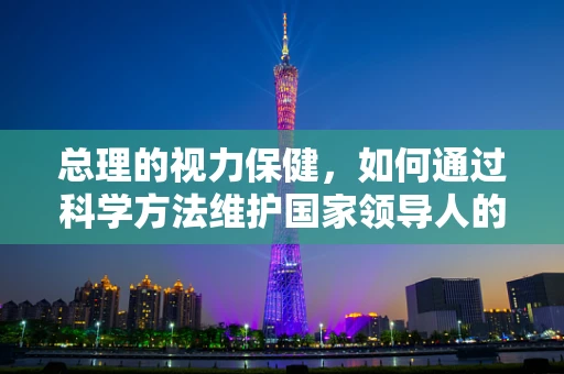 总理的视力保健，如何通过科学方法维护国家领导人的眼健康？