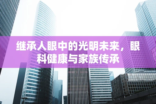 继承人眼中的光明未来，眼科健康与家族传承