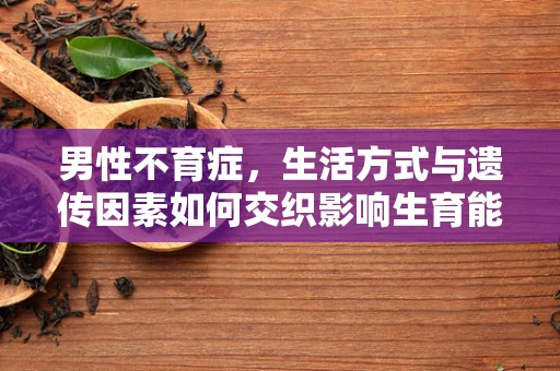 男性不育症，生活方式与遗传因素如何交织影响生育能力？
