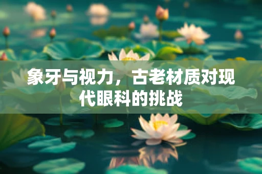 象牙与视力，古老材质对现代眼科的挑战