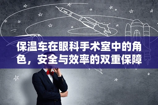保温车在眼科手术室中的角色，安全与效率的双重保障？