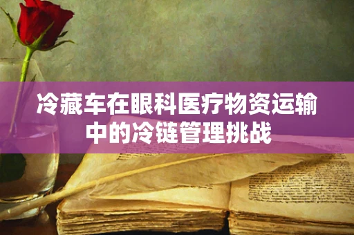 冷藏车在眼科医疗物资运输中的冷链管理挑战