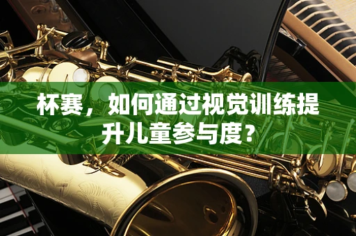 杯赛，如何通过视觉训练提升儿童参与度？
