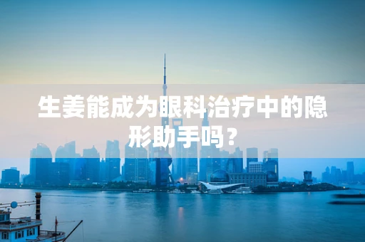 生姜能成为眼科治疗中的隐形助手吗？