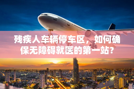 残疾人车辆停车区，如何确保无障碍就医的第一站？