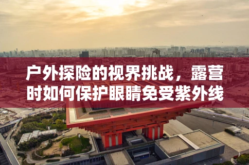 户外探险的视界挑战，露营时如何保护眼睛免受紫外线伤害？
