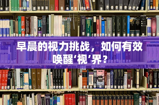 早晨的视力挑战，如何有效唤醒‘视’界？