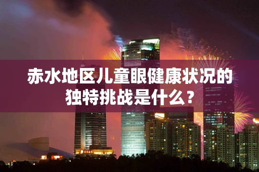 赤水地区儿童眼健康状况的独特挑战是什么？