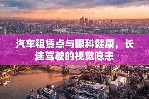 汽车租赁点与眼科健康，长途驾驶的视觉隐患