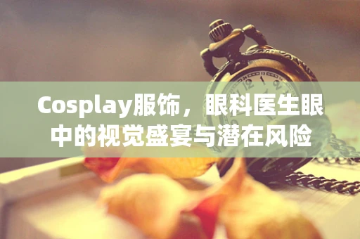 Cosplay服饰，眼科医生眼中的视觉盛宴与潜在风险