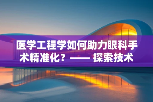 医学工程学如何助力眼科手术精准化？—— 探索技术融合的眼科新纪元