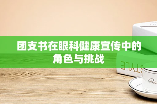 团支书在眼科健康宣传中的角色与挑战