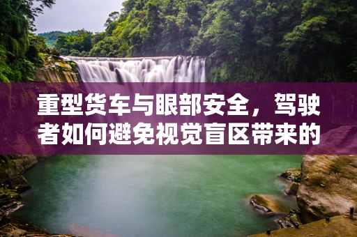 重型货车与眼部安全，驾驶者如何避免视觉盲区带来的风险？