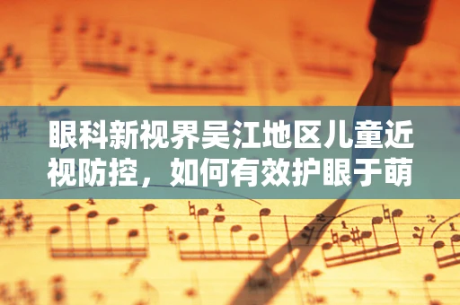 眼科新视界吴江地区儿童近视防控，如何有效护眼于萌芽？