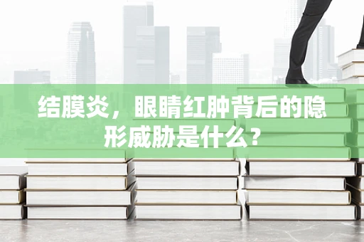 结膜炎，眼睛红肿背后的隐形威胁是什么？