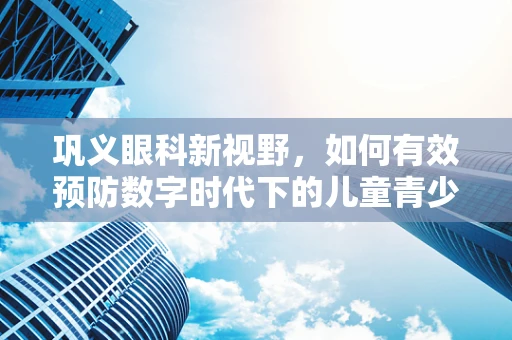 巩义眼科新视野，如何有效预防数字时代下的儿童青少年巩膜病变？