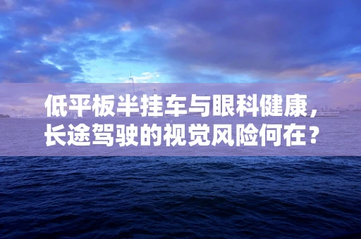 低平板半挂车与眼科健康，长途驾驶的视觉风险何在？