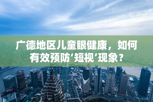 广德地区儿童眼健康，如何有效预防‘短视’现象？